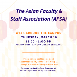 The Asian Faculty and Staff Association is inviting you for a walk around campus on Thursday, Mar. 10 from 12 to 1 p.m.  Join us for some fresh air and spring scenery while you get your steps for the day.  We will meet at the entrance of Cook Library, remember to wear comfortable attire!  If you have questions or need accommodation, contact Dr. Ming C. Tomayko at mtomayko@towson.edu.  Additionally, you may contact LaVern Chapman at lchapman@towson.edu or by phone 410-704-0203.